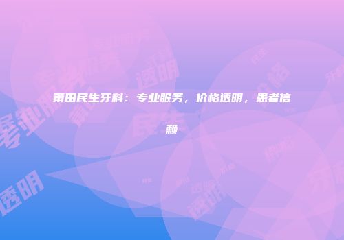 莆田民生牙科：专业服务，价格透明，患者信赖
