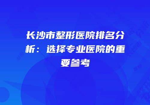 长沙市整形医院排名分析：选择专业医院的重要参考
