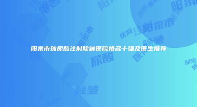阳泉市玻尿酸注射除皱医院排名十强及医生推荐
