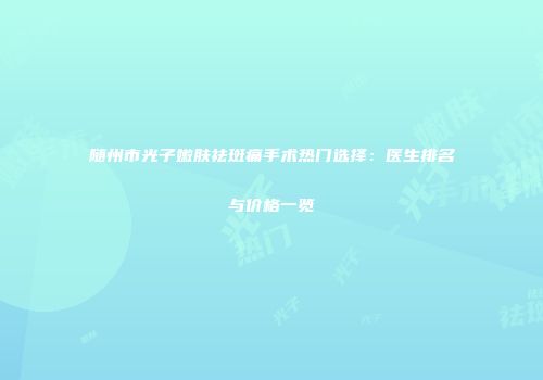 随州市光子嫩肤祛斑痛手术热门选择：医生排名与价格一览