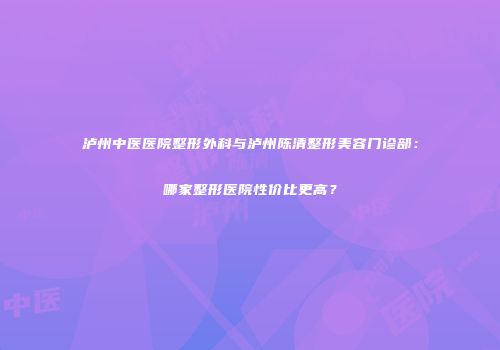 泸州中医医院整形外科与泸州陈清整形美容门诊部：哪家整形医院性价比更高？