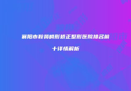 襄阳市鞍鼻畸形矫正整形医院排名前十详情解析