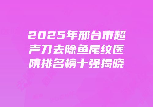 2025年邢台市超声刀去除鱼尾纹医院排名榜十强揭晓