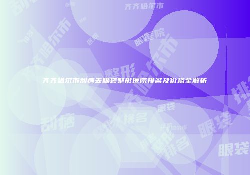 齐齐哈尔市刮痧去眼袋整形医院排名及价格全解析