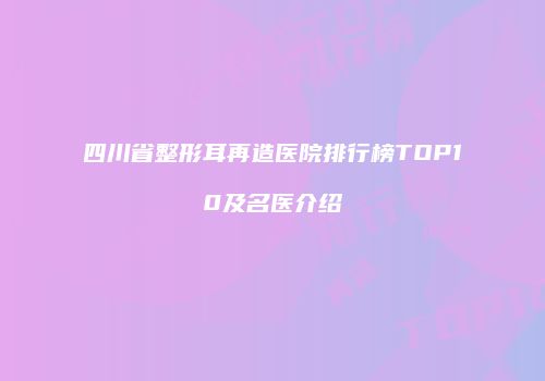 四川省整形耳再造医院排行榜TOP10及名医介绍