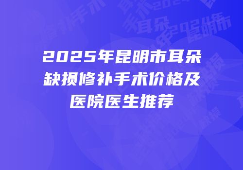 2025年昆明市耳朵缺损修补手术价格及医院医生推荐