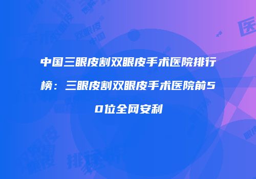 中国三眼皮割双眼皮手术医院排行榜：三眼皮割双眼皮手术医院前50位全网安利