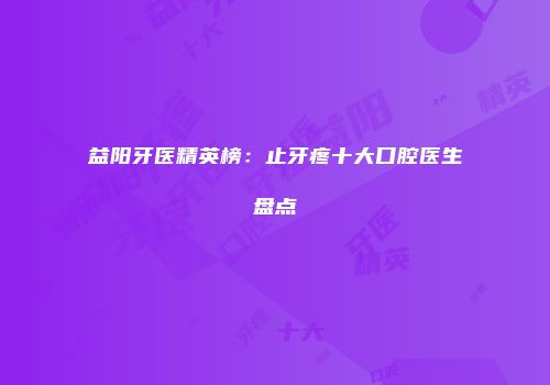 益阳牙医精英榜：止牙疼十大口腔医生盘点