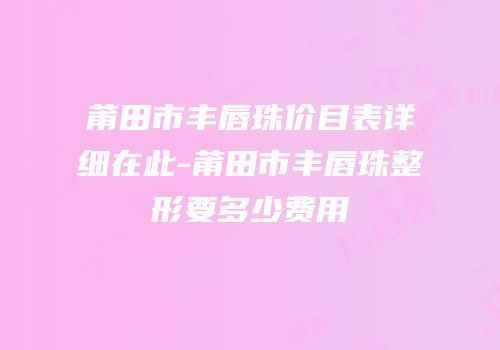 莆田市丰唇珠价目表详细在此-莆田市丰唇珠整形要多少费用