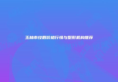 玉林市纹唇价格行情与整形机构推荐