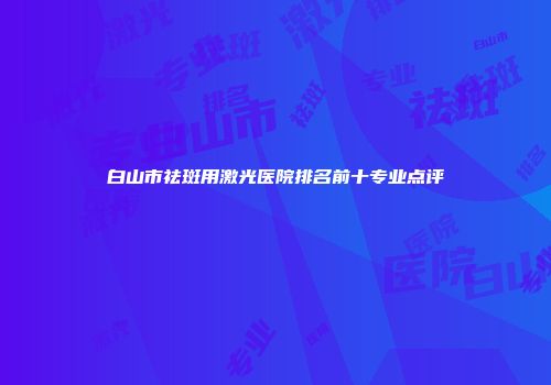 白山市祛斑用激光医院排名前十专业点评
