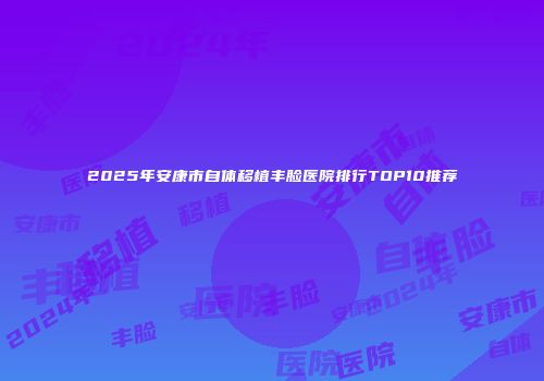 2025年安康市自体移植丰脸医院排行TOP10推荐