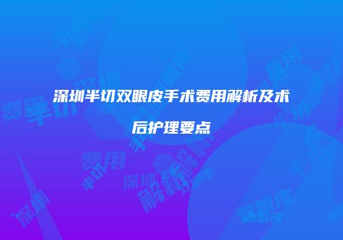 深圳半切双眼皮手术费用解析及术后护理要点