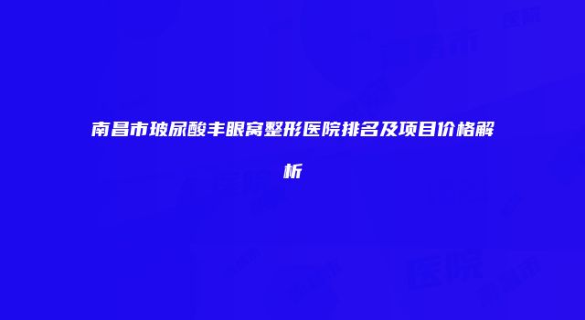 南昌市玻尿酸丰眼窝整形医院排名及项目价格解析