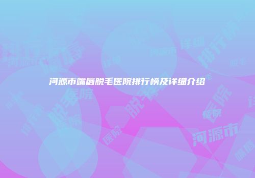 河源市嘴唇脱毛医院排行榜及详细介绍