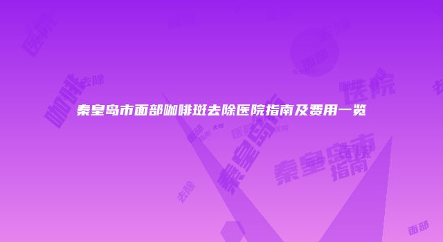 秦皇岛市面部咖啡斑去除医院指南及费用一览