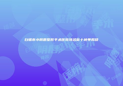 白银市小阴唇整形手术医院排名前十榜单揭晓