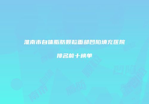 淮南市自体脂肪颗粒面部凹陷填充医院排名前十榜单