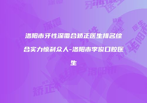 洛阳市牙性深覆合矫正医生排名综合实力惊刹众人-洛阳市李俊口腔医生