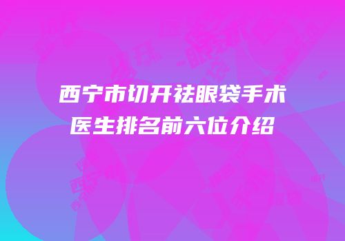 西宁市切开祛眼袋手术医生排名前六位介绍