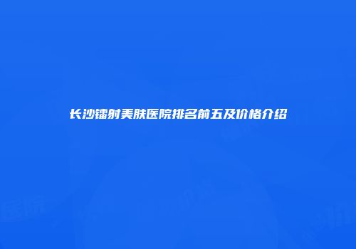 长沙镭射美肤医院排名前五及价格介绍