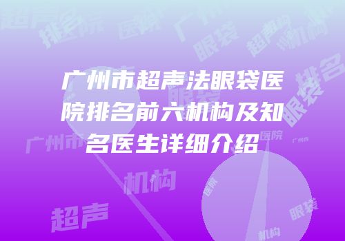 广州市超声法眼袋医院排名前六机构及知名医生详细介绍