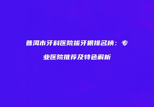 普洱市牙科医院拔牙根排名榜：专业医院推荐及特色解析