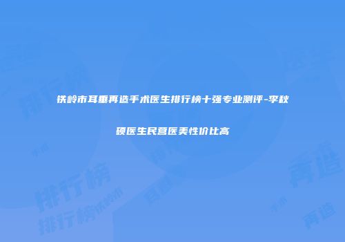 铁岭市耳垂再造手术医生排行榜十强专业测评-李秋硕医生民营医美性价比高