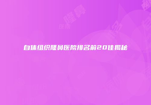 自体组织隆鼻医院排名前20佳揭秘