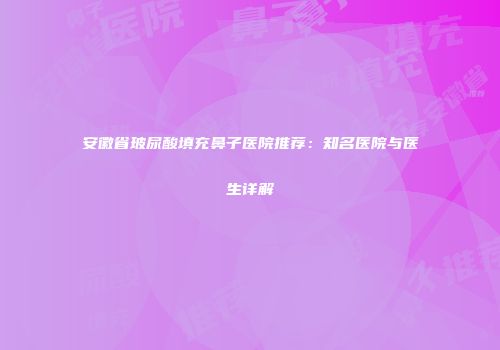 安徽省玻尿酸填充鼻子医院推荐：知名医院与医生详解