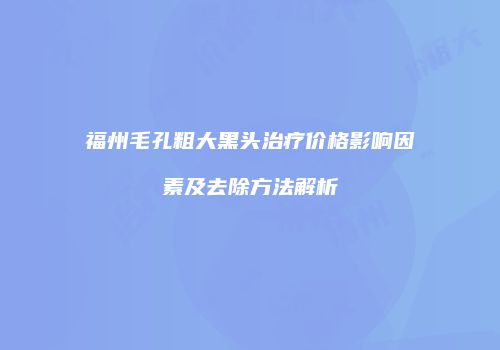 福州毛孔粗大黑头治疗价格影响因素及去除方法解析