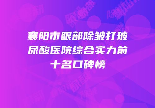 襄阳市眼部除皱打玻尿酸医院综合实力前十名口碑榜