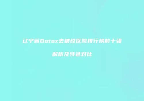 辽宁省Botox去皱纹医院排行榜前十强解析及特色对比