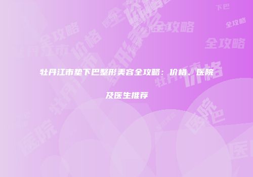 牡丹江市垫下巴整形美容全攻略：价格、医院及医生推荐