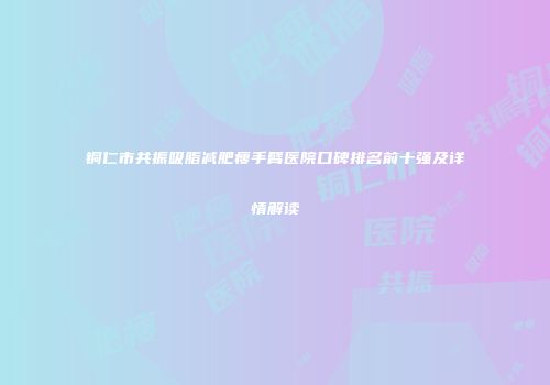 铜仁市共振吸脂减肥瘦手臂医院口碑排名前十强及详情解读