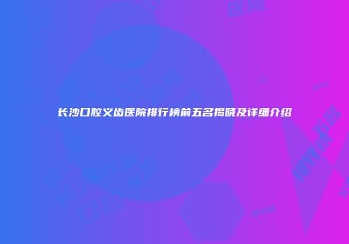 长沙口腔义齿医院排行榜前五名揭晓及详细介绍