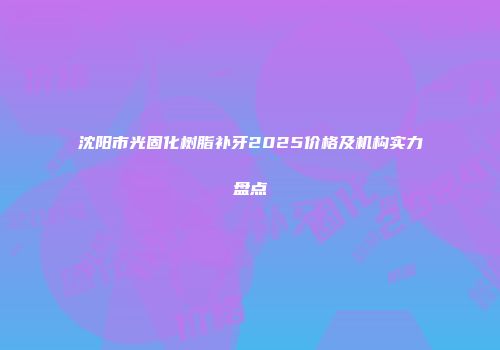 沈阳市光固化树脂补牙2025价格及机构实力盘点