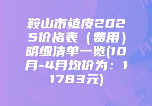 鞍山市植皮2025价格表（费用）明细清单一览(10月-4月均价为：11783元)