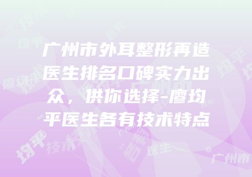 广州市外耳整形再造医生排名口碑实力出众，供你选择-廖均平医生各有技术特点