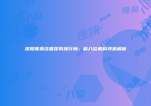 沈阳隆鼻改善医院排行榜：前八位机构特色解析