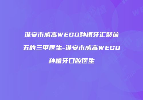 淮安市威高WEGO种植牙汇聚前五的三甲医生-淮安市威高WEGO种植牙口腔医生