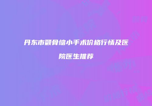 丹东市颧骨缩小手术价格行情及医院医生推荐