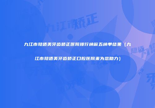 九江市隐适美牙齿矫正医院排行榜前五榜单结果（九江市隐适美牙齿矫正口腔医院来为您助力）