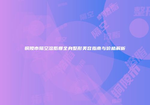 铜陵市隔空溶脂瘦全身整形美容指南与价格解析