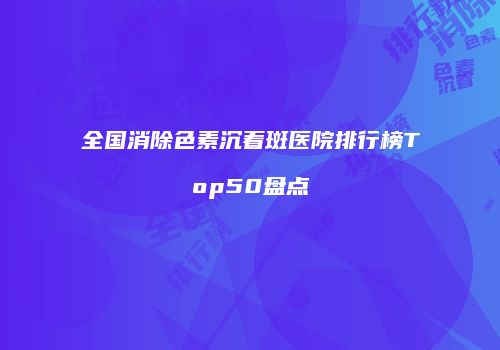 全国消除色素沉着斑医院排行榜Top50盘点