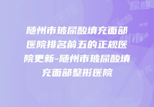 随州市玻尿酸填充面部医院排名前五的正规医院更新-随州市玻尿酸填充面部整形医院