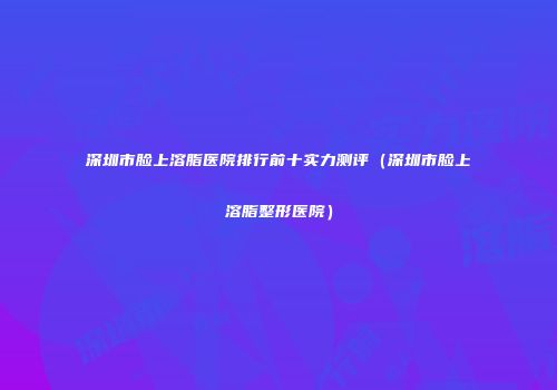 深圳市脸上溶脂医院排行前十实力测评（深圳市脸上溶脂整形医院）