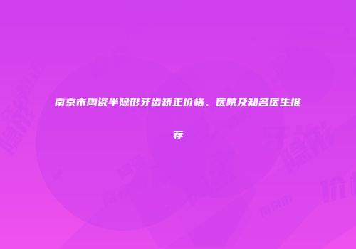 南京市陶瓷半隐形牙齿矫正价格、医院及知名医生推荐