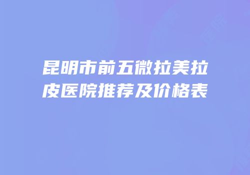 昆明市前五微拉美拉皮医院推荐及价格表