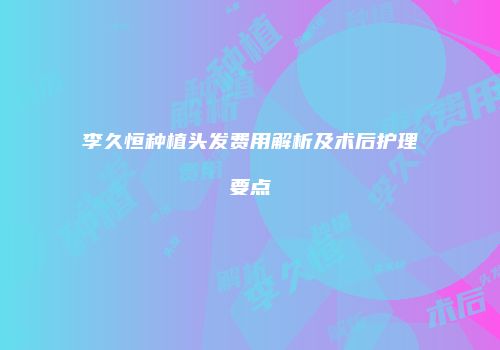 李久恒种植头发费用解析及术后护理要点